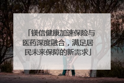 镁信健康加速保险与医药深度融合，满足居民未来保障的新需求